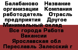 Балабаново › Название организации ­ Компания-работодатель › Отрасль предприятия ­ Другое › Минимальный оклад ­ 1 - Все города Работа » Вакансии   . Ярославская обл.,Переславль-Залесский г.